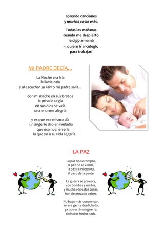 aprendo canciones 
y muchas cosas más. 
Todas las mañanas 
cuando me despierto 
le digo a mamá 
- ¡ quiero ir al colegio 
para trabajar! 
MI PADRE DECÍA... 
La Noche era fría 
la lluvia caía 
y al escuchar su llanto mi padre salía... 
con mi madre en sus brazos 
la prisa lo urgía 
en sus ojos se veía 
una enorme alegría 
y es que ese mismo día 
un ángel le dijo en melodía 
que esa noche sería 
la que yo a su vida llegaría... 
LA PAZ 
La paz no se compra, 
la paz no se vende, 
la paz se incorpora, 
al paso de la gente. 
La guerra se provoca, 
con bombas y misiles, 
y muchas de estas cosas, 
han destrozado países. 
No hago más que pensar, 
en esa gente desdichada, 
ya que están en guerra, 
sin haber hecho nada. 
 