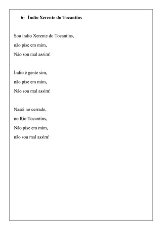 6- Índio Xerente do Tocantins
Sou índio Xerente do Tocantins,
não pise em mim,
Não sou mal assim!
Índio é gente sim,
não pise em mim,
Não sou mal assim!
Nasci no cerrado,
no Rio Tocantins,
Não pise em mim,
não sou mal assim!
 