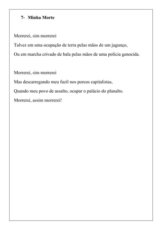 7- Minha Morte
Morrerei, sim morrerei
Talvez em uma ocupação de terra pelas mãos de um jagunço,
Ou em marcha crivado de bala pelas mãos de uma policia genocida.
Morrerei, sim morrerei
Mas descarregando meu fuzil nos porcos capitalistas,
Quando meu povo de assalto, ocupar o palácio do planalto.
Morrerei, assim morrerei!
 