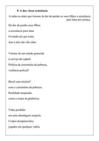 9- A dor virou resistência
A todas as mães que tiraram da dor de perder os seus filhos a resistência
para lutar por justiça.
Da dor de perder seus filhos
a resistência para lutar.
O estado até que tenta,
mas a elas não vão calar.
Vitimas de um estado genocida
á serviço do capital.
Política de extermínio da pobreza,
violência policial!
Brasil sem miséria?
com o extermínio da pobreza.
Realidade maquiada,
como o corpo da globeleza.
Vidas perdidas
em uma abordagem suspeita.
Corpos desaparecidos,
jogados em qualquer valeta.
 