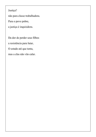 Justiça?
não para classe trabalhadora.
Para o povo pobre,
a justiça é inquisidora.
Da dor de perder seus filhos
a resistência para lutar,
O estado até que tenta,
mas a elas não vão calar.
 