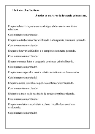 10- A marcha Continua
Á todos os mártires da luta pelo comunismo.
Enquanto houver injustiças e as desigualdades sociais continuar
reinando.
Continuaremos marchando!
Enquanto o trabalhador for explorado e a burguesia continuar lucrando.
Continuaremos marchando!
Enquanto houver latifúndios e o camponês sem terra penando.
Continuaremos marchando!
Enquanto nossas lutas a burguesia continuar criminalizando.
Continuaremos marchado!
Enquanto o sangue dos nossos mártires continuarem derramando.
Continuaremos marchado!
Enquanto nossa juventude a policia continuar exterminando.
Continuaremos marchando!
Enquanto a mais valia nas mãos de poucos continuar ficando.
Continuaremos marchando!
Enquanto o sistema capitalista a classe trabalhadora continuar
explorando.
Continuaremos marchado!
 
