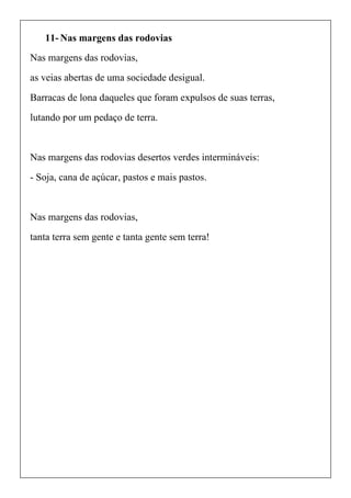 11- Nas margens das rodovias
Nas margens das rodovias,
as veias abertas de uma sociedade desigual.
Barracas de lona daqueles que foram expulsos de suas terras,
lutando por um pedaço de terra.
Nas margens das rodovias desertos verdes intermináveis:
- Soja, cana de açúcar, pastos e mais pastos.
Nas margens das rodovias,
tanta terra sem gente e tanta gente sem terra!
 