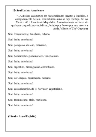 12- Soul Latino Americano
"...A divisão da america em nacionalidades incertas e ilusórias, é
completamente fictícia. Constituimos uma só raça mestiça, des do
México até o Estreito de Magalhães. Assim tentando me livrar de
qualquer carga de provincialismo, brindo por Peru e por uma america
unida." (Ernesto 'Che' Guevara)
Soul Tocantinense, brasileiro, cubano,
Soul latino americano!
Soul paraguaio, chileno, boliviano,
Soul latino americano!
Soul hondurenho, guatemalteco, venezuelano,
Soul latino americano!
Soul argentino, nicaraguense, colombiano,
Soul latino americano!
Soul do Uruguai, panamenho, peruano,
Soul latino americano!
Soul costa riquenho, de El Salvador, equatoriano,
Soul latino americano!
Soul Dominicano, Haiti, mexicano,
Soul latino americano!
(*Soul = Alma/Espirito)
 