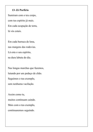 13- Zé Porfírio
Sumiram com o teu corpo,
com teu espírito já mais.
Em cada ocupação de terra,
lá vós estais.
Em cada barraca de lona,
nas margens das rodovias.
Lá esta o seu espírito,
na dura labuta do dia.
Nas longas marchas que fazemos,
lutando por um pedaço de chão.
Seguimos o teu exemplo,
sem nenhuma vacilação.
Assim como tu,
muitos continuam caindo.
Mais com o teu exemplo,
continuaremos seguindo.
 