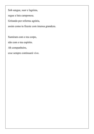 Sob sangue, suor e lagrima,
segue a luta camponesa.
Gritando por reforma agrária,
assim como tu fizeste com imensa grandeza.
Sumiram com o teu corpo,
não com o teu espírito.
Ah companheiro,
esse sempre continuará vivo.
 