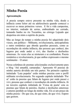 Minha Poesia
Apresentação
A poesia sempre esteve presente na minha vida, desde a
infância como leitor até na adolescência quando comecei a
escrever os meus primeiros versos. E foi a vida campesina,
no interior, rodeado de serras, embrenhado no cerrado,
tomando banho no rio Tocantins, no córrego Lajeado que
despertou em mim o espirito de poeta.
Mas ao longo do tempo a minha poesia foi adquirindo dois
vieses, um politico - Militante, revolucionaria, anticapitalista
e outro romântico que aborda questões pessoais, como as
recordações da minha infância, das pessoas que conheci, dos
lugares por onde andei e vivi, das ilusões e desilusões
amorosas. Às vezes elas se misturam e se confundem. Poesia
romântica e revolucionaria, já que ambas expressam o mesmo
sentimento – O amor.
Nessa coletânea de poemas selecionadas exclusivamente para
o blog ‘Até amanhã, camaradas.’ Apresento 45 poesias de
minha autoria dividida em três partes: No primeiro capitulo
intitulado ‘Luta popular’ estão minhas poesias com o perfil
militante revolucionaria. No segundo capitulo intitulado ‘Por
ai’ estão às poesias que falam de lugares por onde passei e
vivi, pessoas que conheci e recordações da minha infância. Já
no terceiro capitulo intitulado de ‘Coisa de poeta’ esta os
poemas que falam de paixões, ilusões e desilusões amorosas
e amores perdido ao longo da minha vida. Eis ai um pouco da
minha poesia - Do que sou, do que sinto, do que vivo. Espero
que gostem.
 