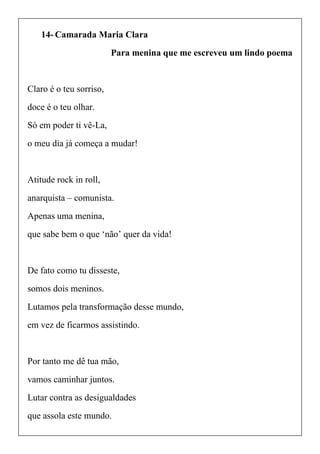 14- Camarada Maria Clara
Para menina que me escreveu um lindo poema
Claro é o teu sorriso,
doce é o teu olhar.
Só em poder ti vê-La,
o meu dia já começa a mudar!
Atitude rock in roll,
anarquista – comunista.
Apenas uma menina,
que sabe bem o que ‘não’ quer da vida!
De fato como tu disseste,
somos dois meninos.
Lutamos pela transformação desse mundo,
em vez de ficarmos assistindo.
Por tanto me dê tua mão,
vamos caminhar juntos.
Lutar contra as desigualdades
que assola este mundo.
 