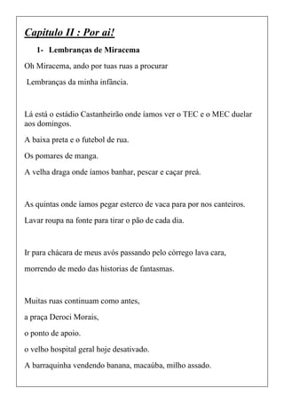 Capitulo II : Por ai!
1- Lembranças de Miracema
Oh Miracema, ando por tuas ruas a procurar
Lembranças da minha infância.
Lá está o estádio Castanheirão onde íamos ver o TEC e o MEC duelar
aos domingos.
A baixa preta e o futebol de rua.
Os pomares de manga.
A velha draga onde íamos banhar, pescar e caçar preá.
As quintas onde íamos pegar esterco de vaca para por nos canteiros.
Lavar roupa na fonte para tirar o pão de cada dia.
Ir para chácara de meus avós passando pelo córrego lava cara,
morrendo de medo das historias de fantasmas.
Muitas ruas continuam como antes,
a praça Deroci Morais,
o ponto de apoio.
o velho hospital geral hoje desativado.
A barraquinha vendendo banana, macaúba, milho assado.
 