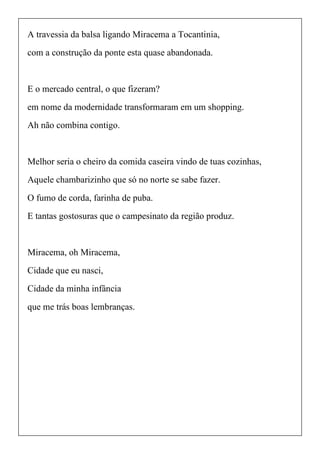 A travessia da balsa ligando Miracema a Tocantinia,
com a construção da ponte esta quase abandonada.
E o mercado central, o que fizeram?
em nome da modernidade transformaram em um shopping.
Ah não combina contigo.
Melhor seria o cheiro da comida caseira vindo de tuas cozinhas,
Aquele chambarizinho que só no norte se sabe fazer.
O fumo de corda, farinha de puba.
E tantas gostosuras que o campesinato da região produz.
Miracema, oh Miracema,
Cidade que eu nasci,
Cidade da minha infância
que me trás boas lembranças.
 