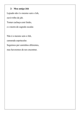 2- Meu amigo Joh
Lajeado não é o mesmo sem o Joh,
ouvir tribo de jah.
Tomar cachaça com limão,
e o morro do segredo escalar.
Não é o mesmo sem o Joh,
camarada espetacular.
Seguimos por caminhos diferentes,
mas haveremos de nos encontrar.
 