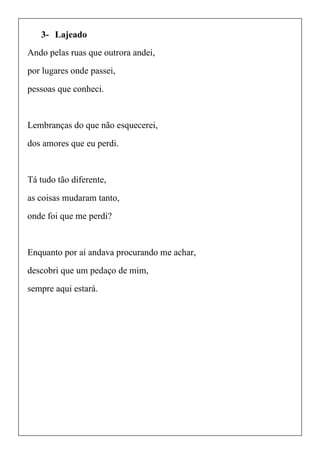 3- Lajeado
Ando pelas ruas que outrora andei,
por lugares onde passei,
pessoas que conheci.
Lembranças do que não esquecerei,
dos amores que eu perdi.
Tá tudo tão diferente,
as coisas mudaram tanto,
onde foi que me perdi?
Enquanto por ai andava procurando me achar,
descobri que um pedaço de mim,
sempre aqui estará.
 