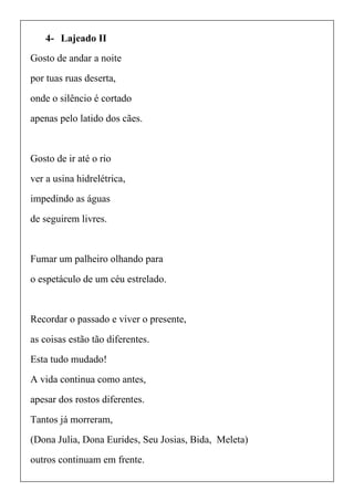 4- Lajeado II
Gosto de andar a noite
por tuas ruas deserta,
onde o silêncio é cortado
apenas pelo latido dos cães.
Gosto de ir até o rio
ver a usina hidrelétrica,
impedindo as águas
de seguirem livres.
Fumar um palheiro olhando para
o espetáculo de um céu estrelado.
Recordar o passado e viver o presente,
as coisas estão tão diferentes.
Esta tudo mudado!
A vida continua como antes,
apesar dos rostos diferentes.
Tantos já morreram,
(Dona Julia, Dona Eurides, Seu Josias, Bida, Meleta)
outros continuam em frente.
 