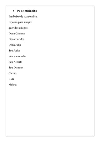 5- Pé de Mirindiba
Em baixo de sua sombra,
repousa para sempre
queridos amigos!
Dona Caetana
Dona Eurides
Dona Julia
Seu Josias
Seu Raimundo
Seu Alberto
Seu Disomo
Carmo
Bida
Meleta
 