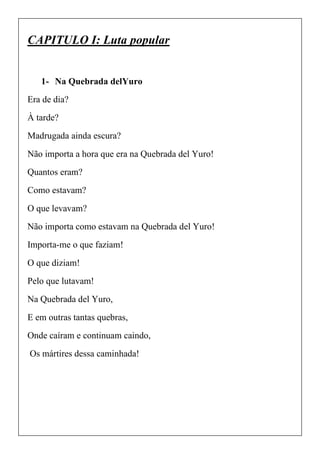CAPITULO I: Luta popular
1- Na Quebrada delYuro
Era de dia?
À tarde?
Madrugada ainda escura?
Não importa a hora que era na Quebrada del Yuro!
Quantos eram?
Como estavam?
O que levavam?
Não importa como estavam na Quebrada del Yuro!
Importa-me o que faziam!
O que diziam!
Pelo que lutavam!
Na Quebrada del Yuro,
E em outras tantas quebras,
Onde caíram e continuam caindo,
Os mártires dessa caminhada!
 