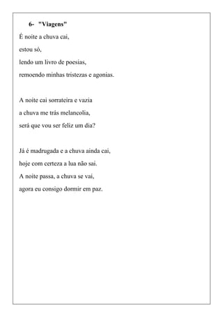 6- "Viagens"
É noite a chuva cai,
estou só,
lendo um livro de poesias,
remoendo minhas tristezas e agonias.
A noite cai sorrateira e vazia
a chuva me trás melancolia,
será que vou ser feliz um dia?
Já é madrugada e a chuva ainda cai,
hoje com certeza a lua não sai.
A noite passa, a chuva se vai,
agora eu consigo dormir em paz.
 