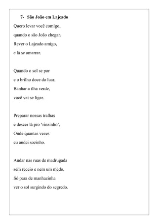 7- São João em Lajeado
Quero levar você comigo,
quando o são João chegar.
Rever o Lajeado amigo,
e lá se amarrar.
Quando o sol se por
e o brilho doce do luar,
Banhar a ilha verde,
você vai se ligar.
Preparar nossas tralhas
e descer lá pro ‘riozinho’,
Onde quantas vezes
eu andei sozinho.
Andar nas ruas de madrugada
sem receio e nem um medo,
Só para de manhazinha
ver o sol surgindo do segredo.
 