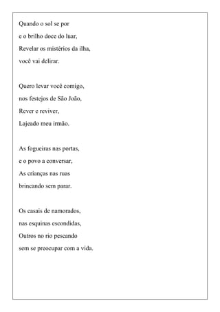 Quando o sol se por
e o brilho doce do luar,
Revelar os mistérios da ilha,
você vai delirar.
Quero levar você comigo,
nos festejos de São João,
Rever e reviver,
Lajeado meu irmão.
As fogueiras nas portas,
e o povo a conversar,
As crianças nas ruas
brincando sem parar.
Os casais de namorados,
nas esquinas escondidas,
Outros no rio pescando
sem se preocupar com a vida.
 