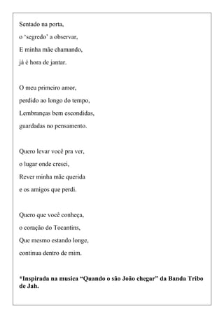 Sentado na porta,
o ‘segredo’ a observar,
E minha mãe chamando,
já é hora de jantar.
O meu primeiro amor,
perdido ao longo do tempo,
Lembranças bem escondidas,
guardadas no pensamento.
Quero levar você pra ver,
o lugar onde cresci,
Rever minha mãe querida
e os amigos que perdi.
Quero que você conheça,
o coração do Tocantins,
Que mesmo estando longe,
continua dentro de mim.
*Inspirada na musica “Quando o são João chegar” da Banda Tribo
de Jah.
 