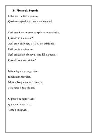 8- Morro do Segredo
Olho pra ti e fico a pensar,
Quais os segredos tu tens a me revelar?
Será que é um tesouro que piratas esconderão,
Quando aqui era mar?
Será um vulcão que a muito em atividade,
Está preste a estourar?
Será um campo de naves para ET´s pousar,
Quando vem nos visitar?
Não sei quais os segredos
tu tens a me revelar,
Mais acho que o que tu guardas
é o segredo desse lugar.
O povo que aqui viveu,
que um dia morreu,
Você a observar.
 