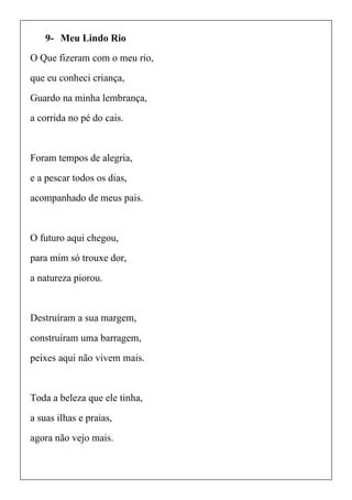 9- Meu Lindo Rio
O Que fizeram com o meu rio,
que eu conheci criança,
Guardo na minha lembrança,
a corrida no pé do cais.
Foram tempos de alegria,
e a pescar todos os dias,
acompanhado de meus pais.
O futuro aqui chegou,
para mim só trouxe dor,
a natureza piorou.
Destruíram a sua margem,
construíram uma barragem,
peixes aqui não vivem mais.
Toda a beleza que ele tinha,
a suas ilhas e praias,
agora não vejo mais.
 
