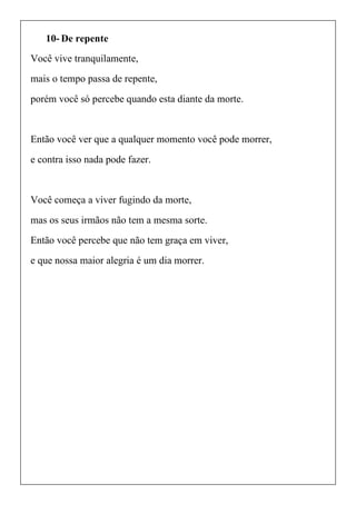10- De repente
Você vive tranquilamente,
mais o tempo passa de repente,
porém você só percebe quando esta diante da morte.
Então você ver que a qualquer momento você pode morrer,
e contra isso nada pode fazer.
Você começa a viver fugindo da morte,
mas os seus irmãos não tem a mesma sorte.
Então você percebe que não tem graça em viver,
e que nossa maior alegria é um dia morrer.
 