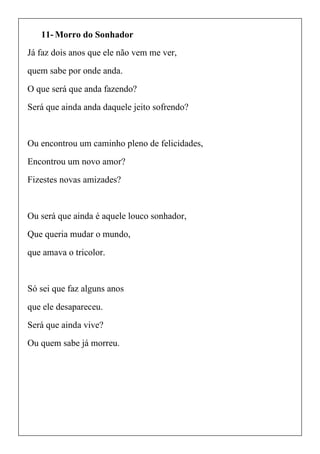 11- Morro do Sonhador
Já faz dois anos que ele não vem me ver,
quem sabe por onde anda.
O que será que anda fazendo?
Será que ainda anda daquele jeito sofrendo?
Ou encontrou um caminho pleno de felicidades,
Encontrou um novo amor?
Fizestes novas amizades?
Ou será que ainda é aquele louco sonhador,
Que queria mudar o mundo,
que amava o tricolor.
Só sei que faz alguns anos
que ele desapareceu.
Será que ainda vive?
Ou quem sabe já morreu.
 