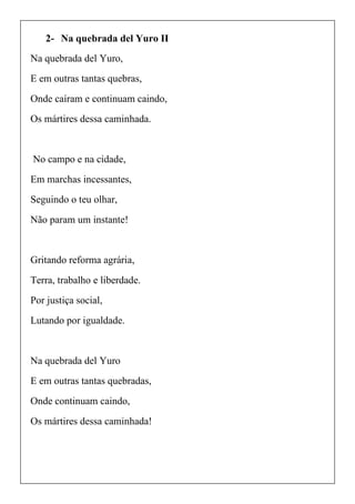 2- Na quebrada del Yuro II
Na quebrada del Yuro,
E em outras tantas quebras,
Onde caíram e continuam caindo,
Os mártires dessa caminhada.
No campo e na cidade,
Em marchas incessantes,
Seguindo o teu olhar,
Não param um instante!
Gritando reforma agrária,
Terra, trabalho e liberdade.
Por justiça social,
Lutando por igualdade.
Na quebrada del Yuro
E em outras tantas quebradas,
Onde continuam caindo,
Os mártires dessa caminhada!
 