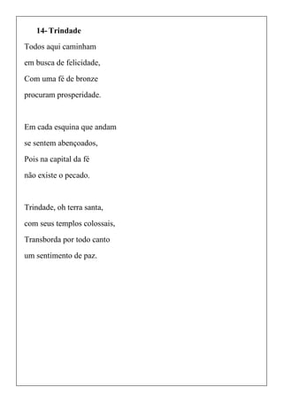 14- Trindade
Todos aqui caminham
em busca de felicidade,
Com uma fé de bronze
procuram prosperidade.
Em cada esquina que andam
se sentem abençoados,
Pois na capital da fé
não existe o pecado.
Trindade, oh terra santa,
com seus templos colossais,
Transborda por todo canto
um sentimento de paz.
 