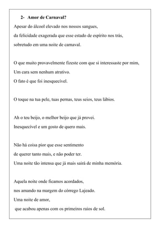 2- Amor de Carnaval?
Apesar do álcool elevado nos nossos sangues,
da felicidade exagerada que esse estado de espírito nos trás,
sobretudo em uma noite de carnaval.
O que muito provavelmente fizeste com que si interessaste por mim,
Um cara sem nenhum atrativo.
O fato é que foi inesquecível.
O toque na tua pele, tuas pernas, teus seios, teus lábios.
Ah o teu beijo, o melhor beijo que já provei.
Inesquecível e um gosto de quero mais.
Não há coisa pior que esse sentimento
de querer tanto mais, e não poder ter.
Uma noite tão intensa que já mais sairá de minha memória.
Aquela noite onde ficamos acordados,
nos amando na margem do córrego Lajeado.
Uma noite de amor,
que acabou apenas com os primeiros raios de sol.
 
