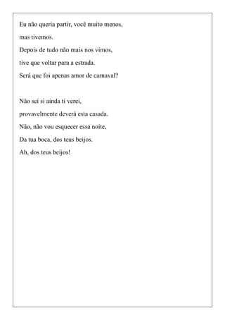 Eu não queria partir, você muito menos,
mas tivemos.
Depois de tudo não mais nos vimos,
tive que voltar para a estrada.
Será que foi apenas amor de carnaval?
Não sei si ainda ti verei,
provavelmente deverá esta casada.
Não, não vou esquecer essa noite,
Da tua boca, dos teus beijos.
Ah, dos teus beijos!
 