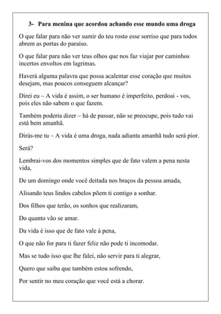 3- Para menina que acordou achando esse mundo uma droga
O que falar para não ver sumir do teu rosto esse sorriso que para todos
abrem as portas do paraíso.
O que falar para não ver teus olhos que nos faz viajar por caminhos
incertos envoltos em lagrimas.
Haverá alguma palavra que possa acalentar esse coração que muitos
desejam, mas poucos conseguem alcançar?
Direi eu – A vida é assim, o ser humano é imperfeito, perdoai - vos,
pois eles não sabem o que fazem.
Também poderia dizer – há de passar, não se preocupe, pois tudo vai
está bem amanhã.
Dirás-me tu – A vida é uma droga, nada adianta amanhã tudo será pior.
Será?
Lembrai-vos dos momentos simples que de fato valem a pena nesta
vida,
De um domingo onde você deitada nos braços da pessoa amada,
Alisando teus lindos cabelos põem ti contigo a sonhar.
Dos filhos que terão, os sonhos que realizaram,
Do quanto vão se amar.
Da vida é isso que de fato vale à pena,
O que não for para ti fazer feliz não pode ti incomodar.
Mas se tudo isso que lhe falei, não servir para ti alegrar,
Quero que saiba que também estou sofrendo,
Por sentir no meu coração que você está a chorar.
 