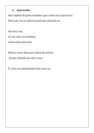 4- Apaixonado
Meu espírito de poeta romântico que sonha com inacessível,
Mais uma vez se apaixona pelo que não pode ter.
Oh triste sina,
já é de outro essa menina,
como outras que amei.
Mesmo assim não posso deixar de amá-la,
mesmo sabendo que não a terei.
É, estou me apaixonando mais uma vez.
 