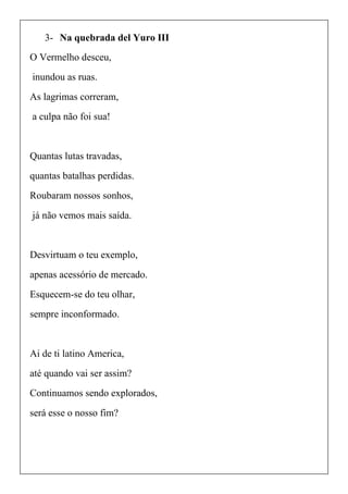 3- Na quebrada del Yuro III
O Vermelho desceu,
inundou as ruas.
As lagrimas correram,
a culpa não foi sua!
Quantas lutas travadas,
quantas batalhas perdidas.
Roubaram nossos sonhos,
já não vemos mais saída.
Desvirtuam o teu exemplo,
apenas acessório de mercado.
Esquecem-se do teu olhar,
sempre inconformado.
Ai de ti latino America,
até quando vai ser assim?
Continuamos sendo explorados,
será esse o nosso fim?
 