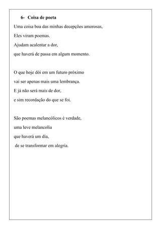 6- Coisa de poeta
Uma coisa boa das minhas decepções amorosas,
Eles viram poemas.
Ajudam acalentar a dor,
que haverá de passa em algum momento.
O que hoje dói em um futuro próximo
vai ser apenas mais uma lembrança.
E já não será mais de dor,
e sim recordação do que se foi.
São poemas melancólicos é verdade,
uma leve melancolia
que haverá um dia,
de se transformar em alegria.
 