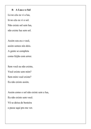8- A Lua e o Sol
Lá no céu eu vi a lua,
lá no céu eu vi o sol.
Não existe sol sem lua,
não existe lua sem sol.
Assim sou eu e você,
assim somos nós dois.
A gente se completa
como feijão com arroz.
Sem você eu não existo,
Você existe sem mim?
Sem mim você existe?
Eu não existo assim.
Assim como o sol não existe sem a lua,
Eu não existo sem você.
Vê se deixa de besteira
e passe aqui pra me ver.
 
