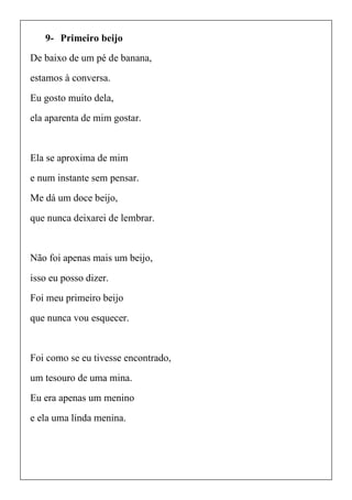 9- Primeiro beijo
De baixo de um pé de banana,
estamos à conversa.
Eu gosto muito dela,
ela aparenta de mim gostar.
Ela se aproxima de mim
e num instante sem pensar.
Me dá um doce beijo,
que nunca deixarei de lembrar.
Não foi apenas mais um beijo,
isso eu posso dizer.
Foi meu primeiro beijo
que nunca vou esquecer.
Foi como se eu tivesse encontrado,
um tesouro de uma mina.
Eu era apenas um menino
e ela uma linda menina.
 
