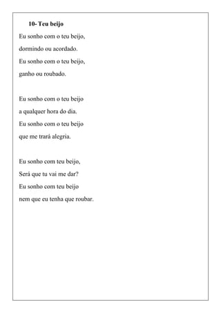 10- Teu beijo
Eu sonho com o teu beijo,
dormindo ou acordado.
Eu sonho com o teu beijo,
ganho ou roubado.
Eu sonho com o teu beijo
a qualquer hora do dia.
Eu sonho com o teu beijo
que me trará alegria.
Eu sonho com teu beijo,
Será que tu vai me dar?
Eu sonho com teu beijo
nem que eu tenha que roubar.
 