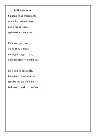11- Flor de lotos
Quando há vi enlouqueci,
sua beleza me encantou,
por ti me apaixonei,
quis muito o teu amor.
De ti me aproximei,
em ti eu quis tocar,
consegui chegar em ti,
e loucamente foi lhe beijar.
Só o que eu não sabia,
teu amor era um veneno,
teus beijos gosto de mel,
tinha o efeito de um arsênico.
 