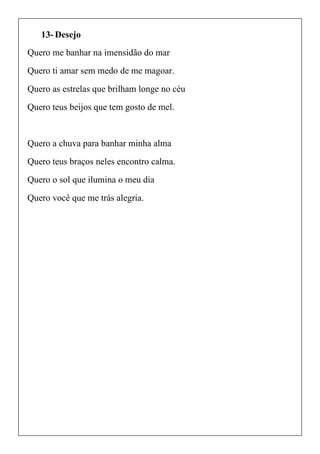 13- Desejo
Quero me banhar na imensidão do mar
Quero ti amar sem medo de me magoar.
Quero as estrelas que brilham longe no céu
Quero teus beijos que tem gosto de mel.
Quero a chuva para banhar minha alma
Quero teus braços neles encontro calma.
Quero o sol que ilumina o meu dia
Quero você que me trás alegria.
 