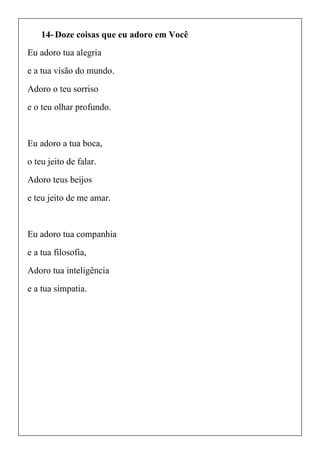 14- Doze coisas que eu adoro em Você
Eu adoro tua alegria
e a tua visão do mundo.
Adoro o teu sorriso
e o teu olhar profundo.
Eu adoro a tua boca,
o teu jeito de falar.
Adoro teus beijos
e teu jeito de me amar.
Eu adoro tua companhia
e a tua filosofia,
Adoro tua inteligência
e a tua simpatia.
 