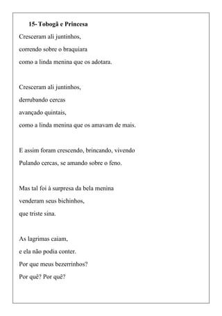 15- Tobogã e Princesa
Cresceram ali juntinhos,
correndo sobre o braquiara
como a linda menina que os adotara.
Cresceram ali juntinhos,
derrubando cercas
avançado quintais,
como a linda menina que os amavam de mais.
E assim foram crescendo, brincando, vivendo
Pulando cercas, se amando sobre o feno.
Mas tal foi à surpresa da bela menina
venderam seus bichinhos,
que triste sina.
As lagrimas caiam,
e ela não podia conter.
Por que meus bezerrinhos?
Por quê? Por quê?
 