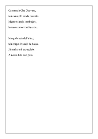 Camarada Che Guevara,
teu exemplo ainda persiste.
Mesmo sendo tombados,
loucos como você insiste.
Na quebrada del Yuro,
teu corpo crivado de balas.
Já mais será esquecido.
A nossa luta não para.
 
