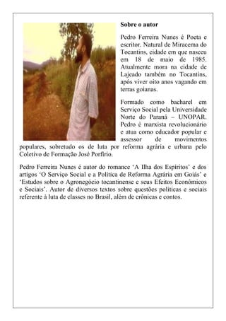 Sobre o autor
Pedro Ferreira Nunes é Poeta e
escritor. Natural de Miracema do
Tocantins, cidade em que nasceu
em 18 de maio de 1985.
Atualmente mora na cidade de
Lajeado também no Tocantins,
após viver oito anos vagando em
terras goianas.
Formado como bacharel em
Serviço Social pela Universidade
Norte do Paraná – UNOPAR.
Pedro é marxista revolucionário
e atua como educador popular e
assessor de movimentos
populares, sobretudo os de luta por reforma agrária e urbana pelo
Coletivo de Formação José Porfírio.
Pedro Ferreira Nunes é autor do romance ‘A Ilha dos Espíritos’ e dos
artigos ‘O Serviço Social e a Política de Reforma Agrária em Goiás’ e
‘Estudos sobre o Agronegócio tocantinense e seus Efeitos Econômicos
e Sociais’. Autor de diversos textos sobre questões politicas e sociais
referente à luta de classes no Brasil, além de crônicas e contos.
 