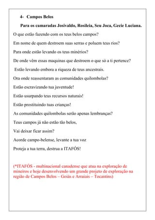 4- Campos Belos
Para os camaradas Josivaldo, Rosileia, Seu Joca, Gecie Luciana.
O que estão fazendo com os teus belos campos?
Em nome de quem destroem suas serras e poluem teus rios?
Para onde estão levando os teus minérios?
De onde vêm essas maquinas que destroem o que só a ti pertence?
Estão levando embora a riqueza de teus ancestrais.
Ora onde reassentaram as comunidades quilombolas?
Estão escravizando tua juventude!
Estão usurpando teus recursos naturais!
Estão prostituindo tuas crianças!
As comunidades quilombolas serão apenas lembranças?
Teus campos já não estão tão belos,
Vai deixar ficar assim?
Acorde campo-belense, levante a tua voz
Proteja a tua terra, destrua a ITAFÓS!
(*ITAFÓS - multinacional canadense que atua na exploração de
mineiros e hoje desenvolvendo um grande projeto de exploração na
região de Campos Belos – Goiás e Arraiais – Tocantins)
 
