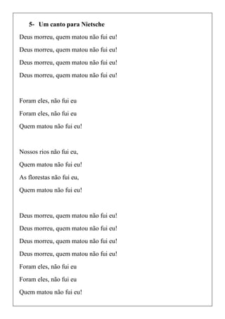 5- Um canto para Nietsche
Deus morreu, quem matou não fui eu!
Deus morreu, quem matou não fui eu!
Deus morreu, quem matou não fui eu!
Deus morreu, quem matou não fui eu!
Foram eles, não fui eu
Foram eles, não fui eu
Quem matou não fui eu!
Nossos rios não fui eu,
Quem matou não fui eu!
As florestas não fui eu,
Quem matou não fui eu!
Deus morreu, quem matou não fui eu!
Deus morreu, quem matou não fui eu!
Deus morreu, quem matou não fui eu!
Deus morreu, quem matou não fui eu!
Foram eles, não fui eu
Foram eles, não fui eu
Quem matou não fui eu!
 
