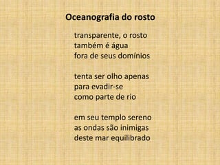 transparente, o rosto
também é água
fora de seus domínios
tenta ser olho apenas
para evadir-se
como parte de rio
em seu templo sereno
as ondas são inimigas
deste mar equilibrado
Oceanografia do rosto
 