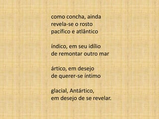 como concha, ainda
revela-se o rosto
pacífico e atlântico
índico, em seu idílio
de remontar outro mar
ártico, em desejo
de querer-se íntimo
glacial, Antártico,
em desejo de se revelar.
 