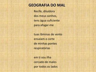 Recife, diluidora
dos meus sonhos,
tens água suficiente
para afogar-me
tuas lâminas de vento
ensaiam o corte
de minhas pontes
respiratórias
em ti sou ilha
cercado de males
por todos os lados
GEOGRAFIA DO MAL
 