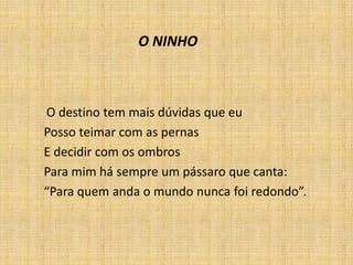 O destino tem mais dúvidas que eu
Posso teimar com as pernas
E decidir com os ombros
Para mim há sempre um pássaro que canta:
“Para quem anda o mundo nunca foi redondo”.
O NINHO
 